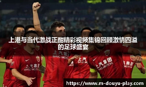 上港与当代激战正酣精彩视频集锦回顾激情四溢的足球盛宴