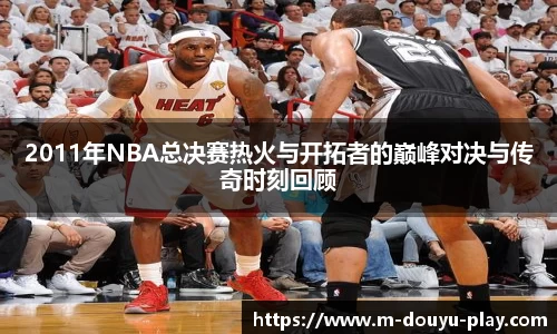 2011年NBA总决赛热火与开拓者的巅峰对决与传奇时刻回顾