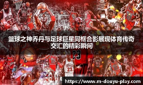 篮球之神乔丹与足球巨星同框合影展现体育传奇交汇的精彩瞬间
